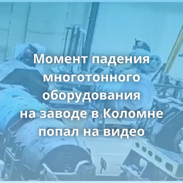 Момент падения многотонного оборудования на заводе в Коломне попал на видео