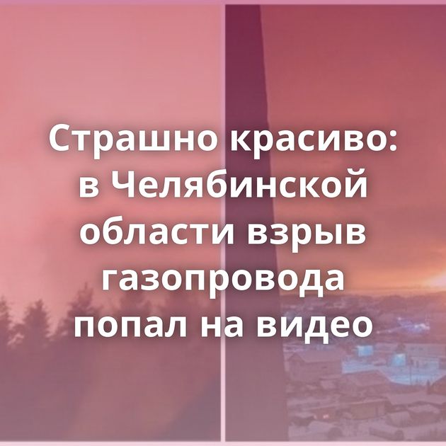 Страшно красиво: в Челябинской области взрыв газопровода попал на видео