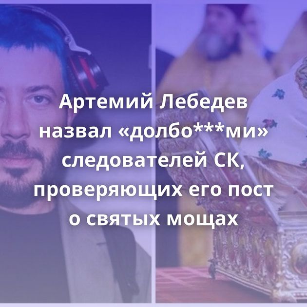 Артемий Лебедев назвал «долбо***ми» следователей СК, проверяющих его пост о святых мощах