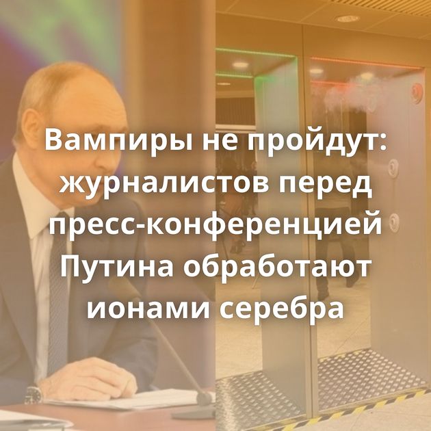 Вампиры не пройдут: журналистов перед пресс-конференцией Путина обработают ионами серебра