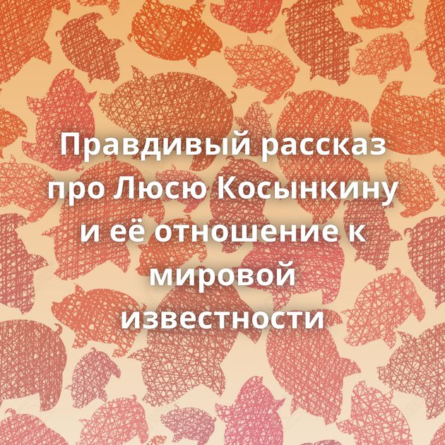 Правдивый рассказ про Люсю Косынкину и её отношение к мировой известности