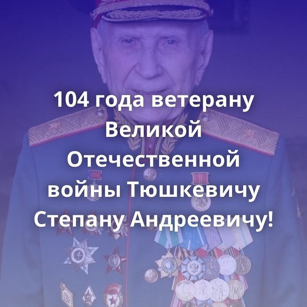 104 года ветерану Великой Отечественной войны Тюшкевичу Степану Андреевичу!