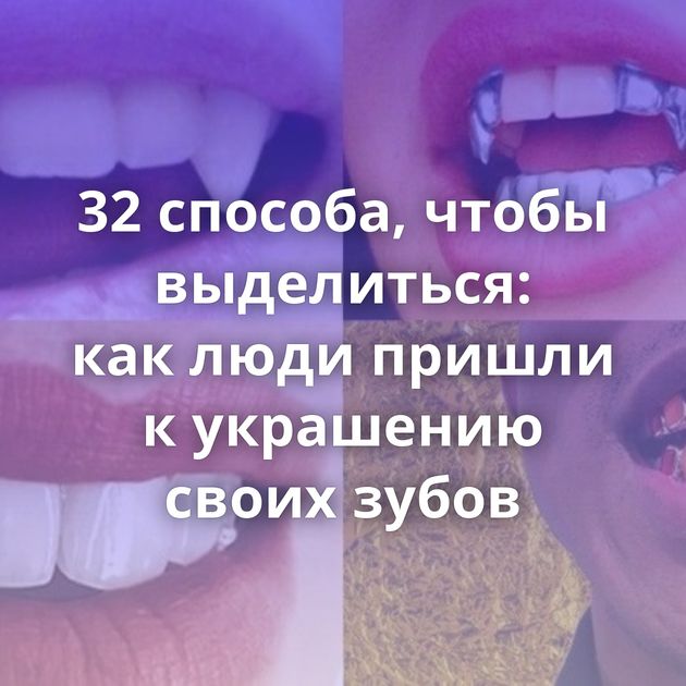 32 способа, чтобы выделиться: как люди пришли к украшению своих зубов