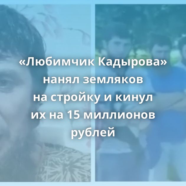 «Любимчик Кадырова» нанял земляков на стройку и кинул их на 15 миллионов рублей