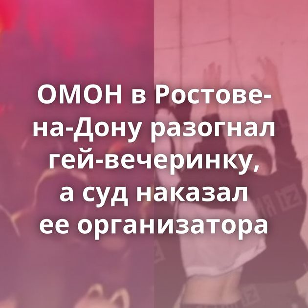 ОМОН в Ростове-на-Дону разогнал гей-вечеринку, а суд наказал ее организатора