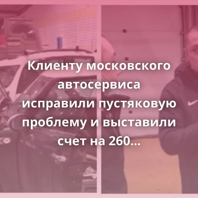 Клиенту московского автосервиса исправили пустяковую проблему и выставили счет на 260 тысяч рублей