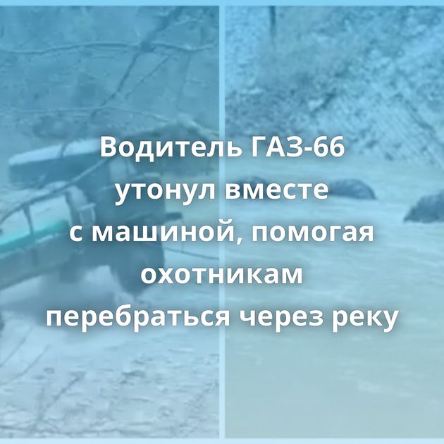 Водитель ГАЗ-66 утонул вместе с машиной, помогая охотникам перебраться через реку