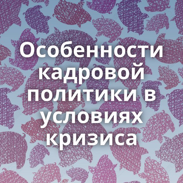 Особенности кадровой политики в условиях кризиса