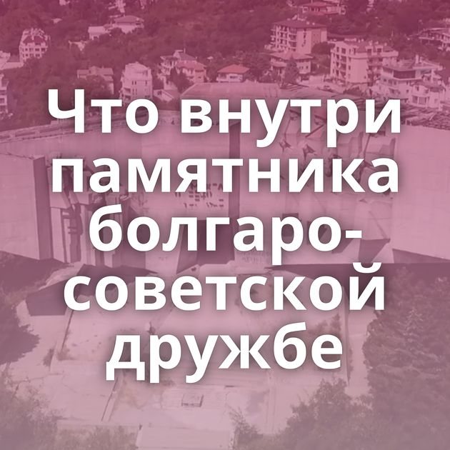 Что внутри памятника болгаро-советской дружбе