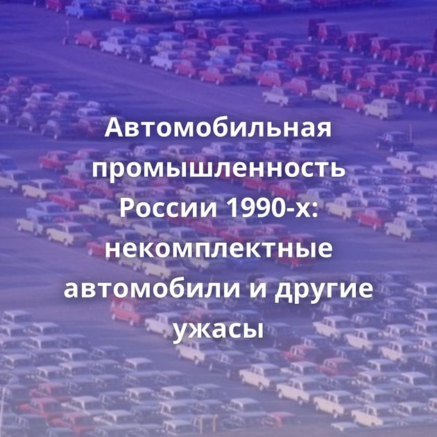 Автомобильная промышленность России 1990-х: некомплектные автомобили и другие ужасы