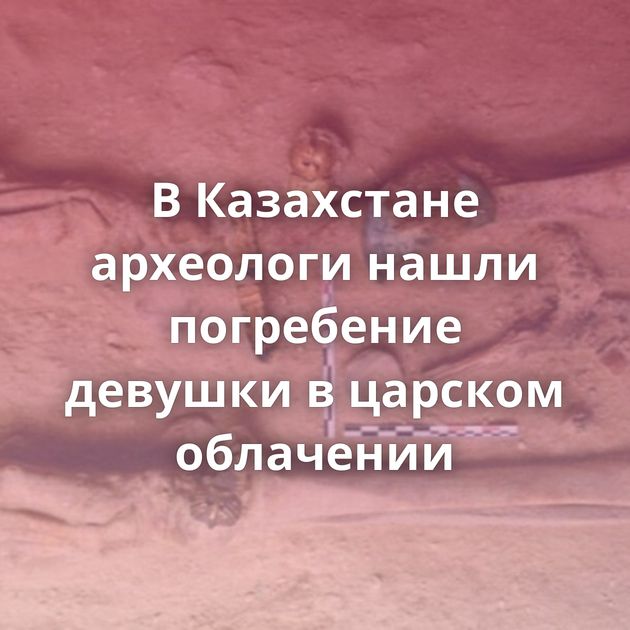 В Казахстане археологи нашли погребение девушки в царском облачении