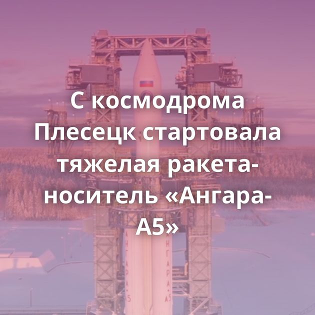 С космодрома Плесецк стартовала тяжелая ракета-носитель «Ангара-А5»