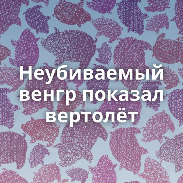 Неубиваемый венгр показал вертолёт