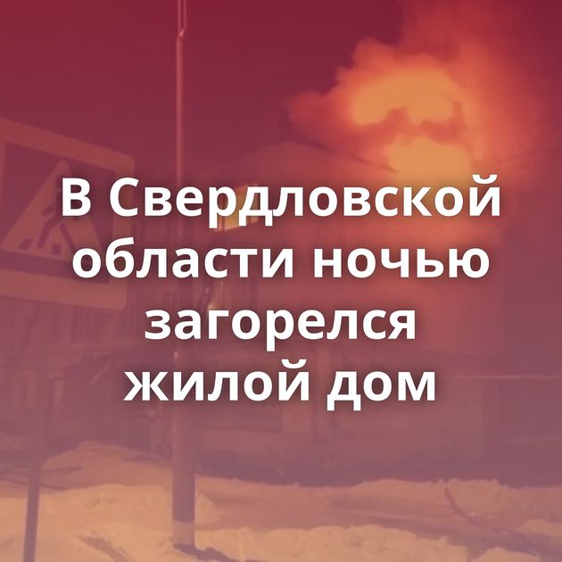 В Свердловской области ночью загорелся жилой дом