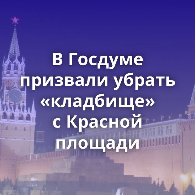 В Госдуме призвали убрать «кладбище» с Красной площади