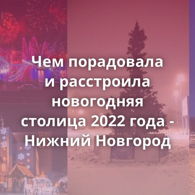 Чем порадовала и расстроила новогодняя столица 2022 года - Нижний Новгород