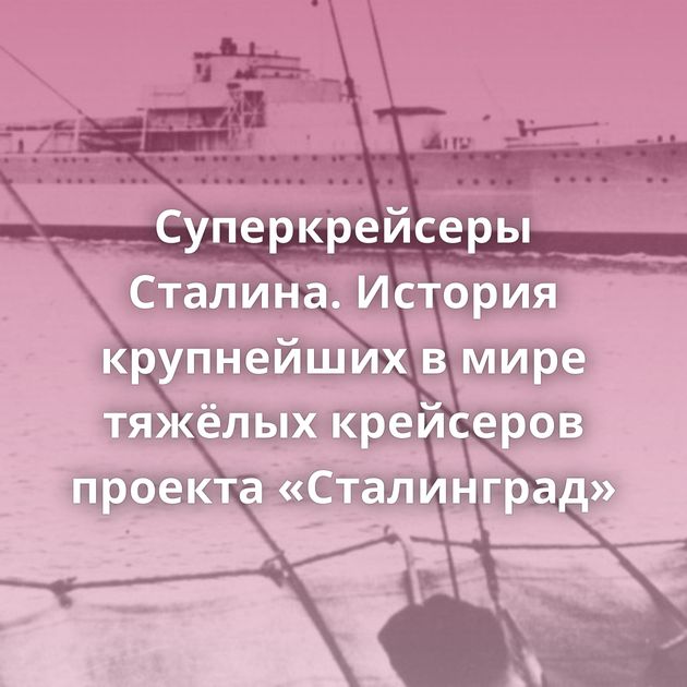 Суперкрейсеры Сталина. История крупнейших в мире тяжёлых крейсеров проекта «Сталинград»