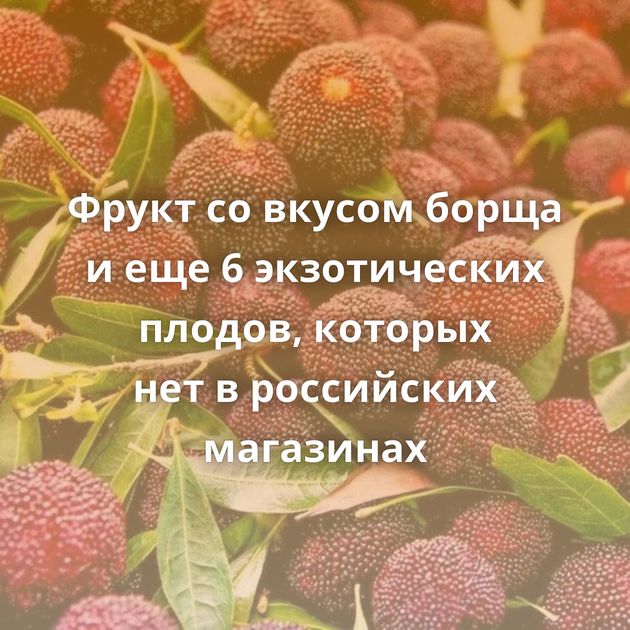 Фрукт со вкусом борща и еще 6 экзотических плодов, которых нет в российских магазинах