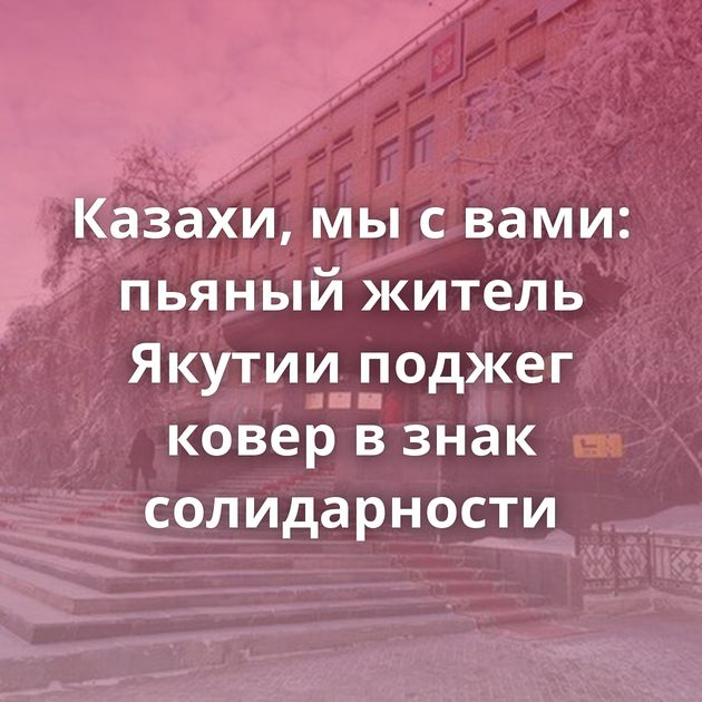 Казахи, мы с вами: пьяный житель Якутии поджег ковер в знак солидарности