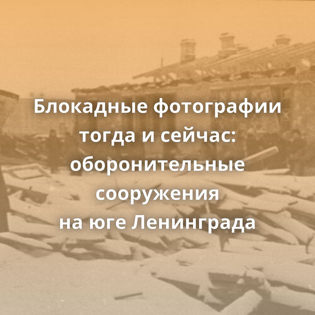 Блокадные фотографии тогда и сейчас: оборонительные сооружения на юге Ленинграда