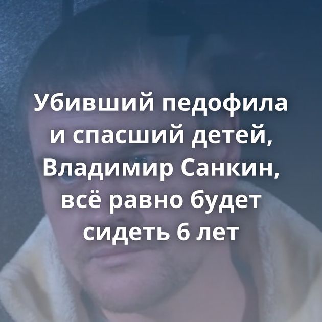 Убивший педофила и спасший детей, Владимир Санкин, всё равно будет сидеть 6 лет