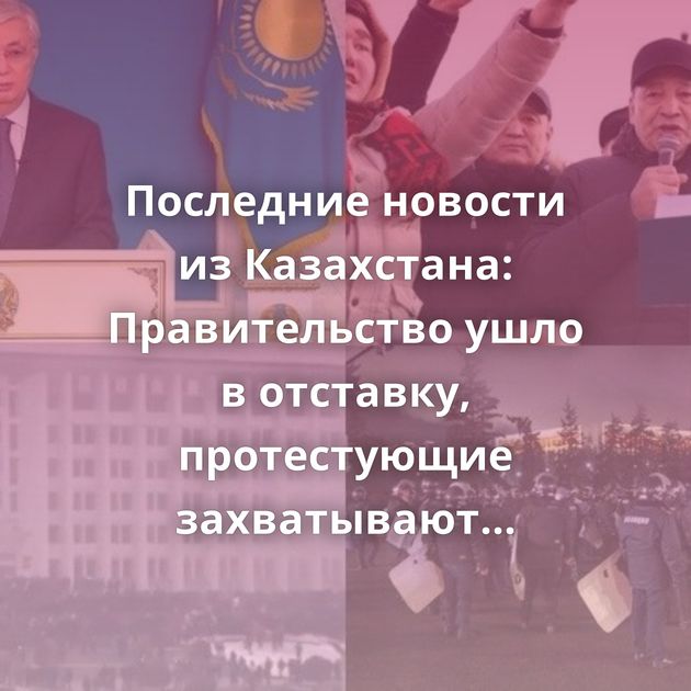 Последние новости из Казахстана: Правительство ушло в отставку, протестующие захватывают здания местной…