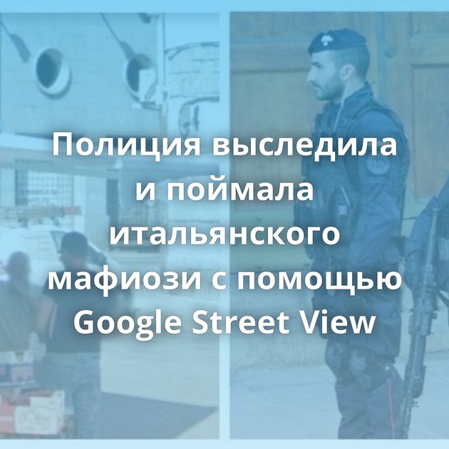 Полиция выследила и поймала итальянского мафиози с помощью Google Street View