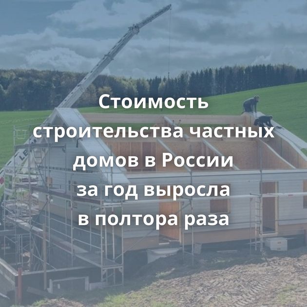 Стоимость строительства частных домов в России за год выросла в полтора раза