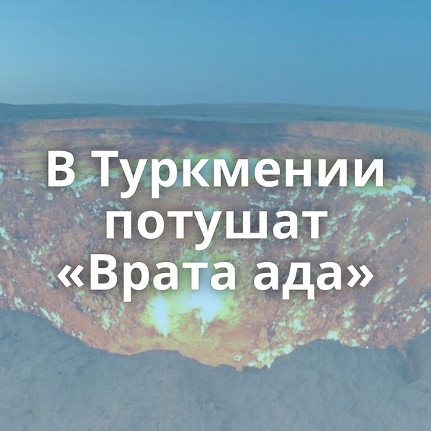 В Туркмении потушат «Врата ада»