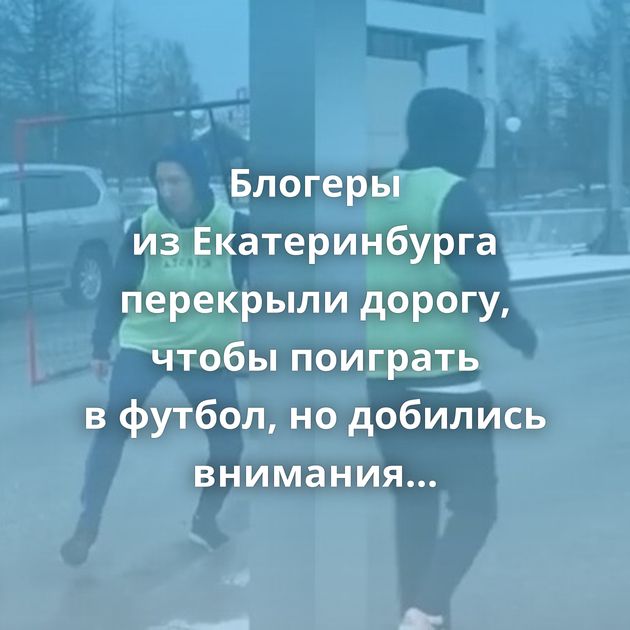 Блогеры из Екатеринбурга перекрыли дорогу, чтобы поиграть в футбол, но добились внимания не подписчиков,…