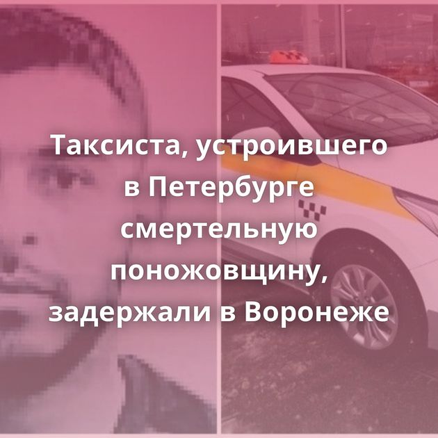 Таксиста, устроившего в Петербурге смертельную поножовщину, задержали в Воронеже