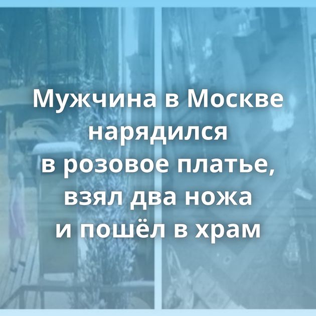 Мужчина в Москве нарядился в розовое платье, взял два ножа и пошёл в храм