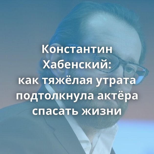 Константин Хабенский: как тяжёлая утрата подтолкнула актёра спасать жизни