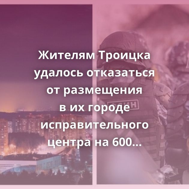 Жителям Троицка удалось отказаться от размещения в их городе исправительного центра на 600 зеков