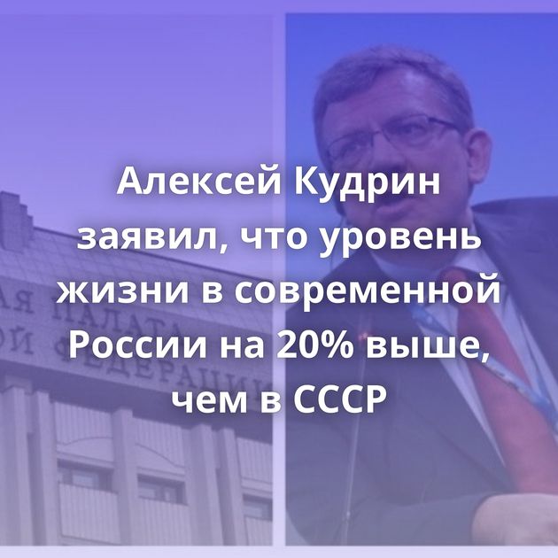 Алексей Кудрин заявил, что уровень жизни в современной России на 20% выше, чем в СССР
