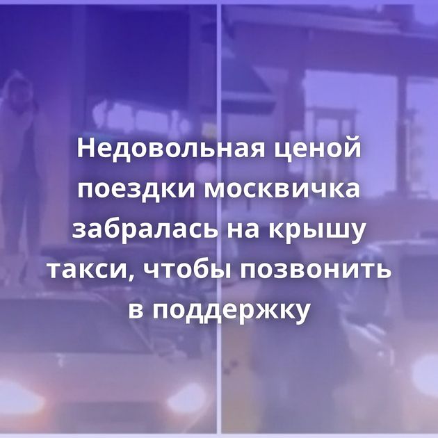 Недовольная ценой поездки москвичка забралась на крышу такси, чтобы позвонить в поддержку