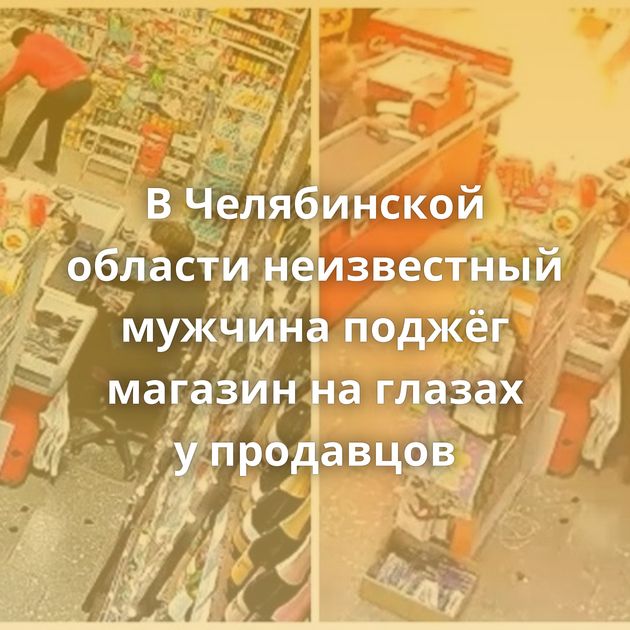 В Челябинской области неизвестный мужчина поджёг магазин на глазах у продавцов