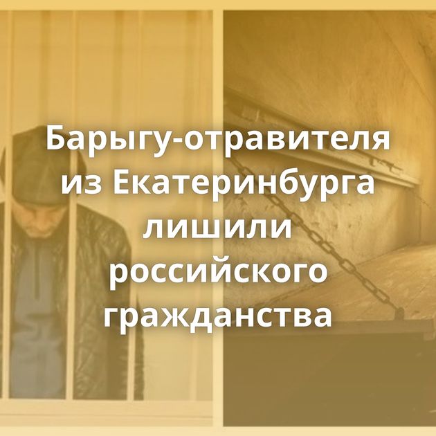 Барыгу-отравителя из Екатеринбурга лишили российского гражданства