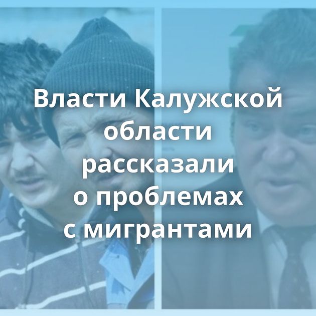 Власти Калужской области рассказали о проблемах с мигрантами