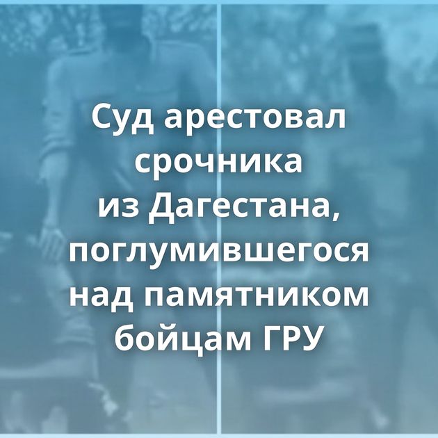 Cуд арестовал срочника из Дагестана, поглумившегося над памятником бойцам ГРУ