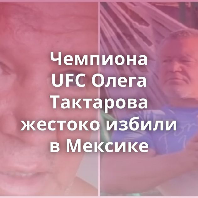 Чемпиона UFС Олега Тактарова жестоко избили в Мексике