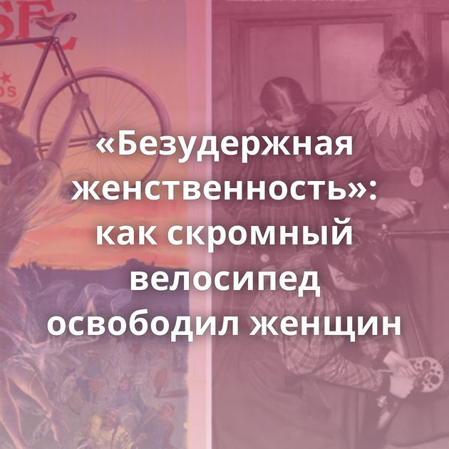 «Безудержная женственность»: как скромный велосипед освободил женщин