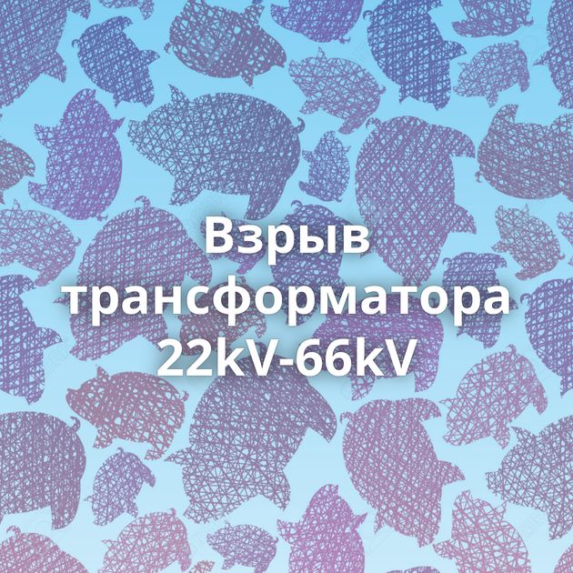 Взрыв трансформатора 22kV-66kV