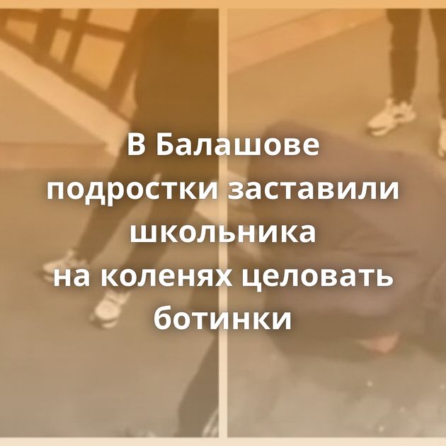 В Балашове подростки заставили школьника на коленях целовать ботинки
