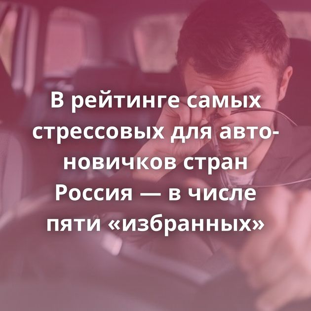 В рейтинге самых стрессовых для авто-новичков стран Россия — в числе пяти «избранных»