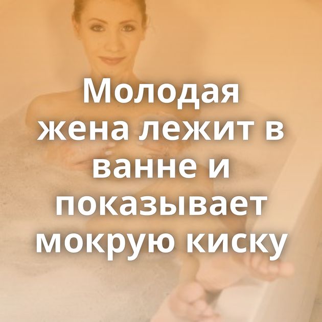 Молодая жена лежит в ванне и показывает мокрую киску