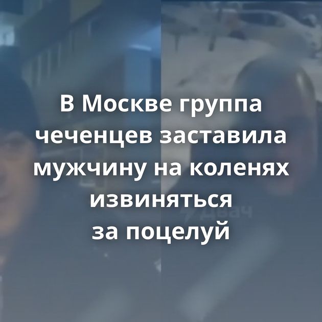 В Москве группа чеченцев заставила мужчину на коленях извиняться за поцелуй