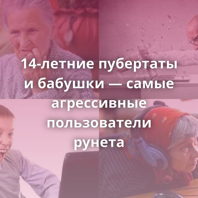 14-летние пубертаты и бабушки — самые агрессивные пользователи рунета