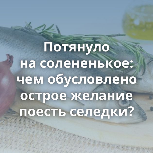 Потянуло на солененькое: чем обусловлено острое желание поесть селедки?