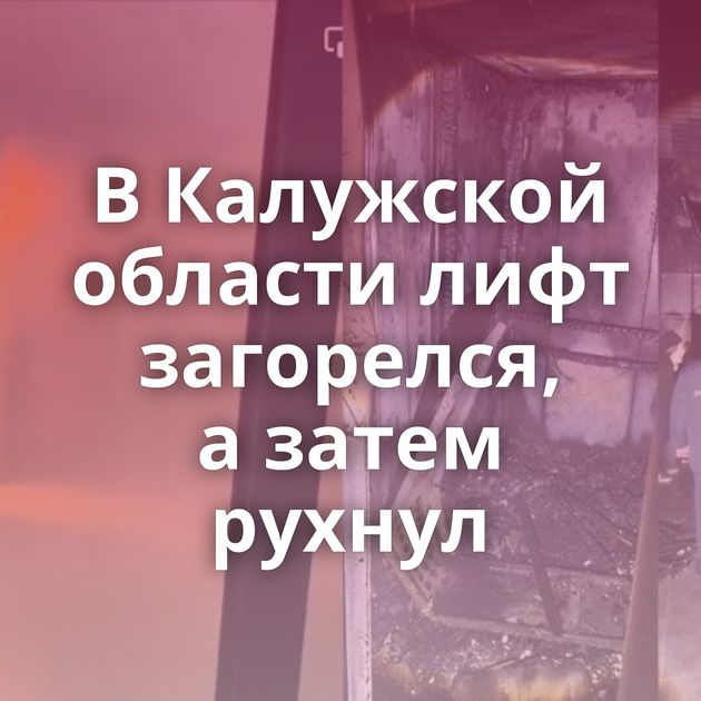 В Калужской области лифт загорелся, а затем рухнул